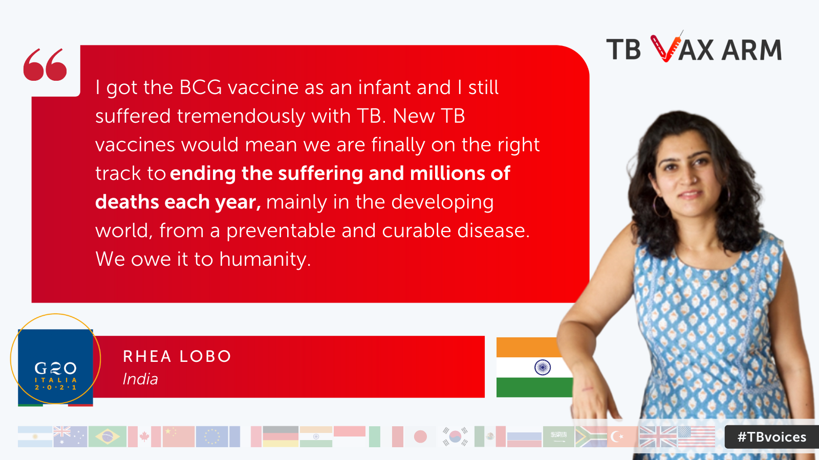Rhea Lobo, India – “I got the BCG vaccine as an infant and I still suffered tremendously with TB. New TB vaccines would mean we are finally on the right track to ending the suffering and millions of deaths each year, mainly in the developing world, from a preventable and curable disease. We owe it to humanity.