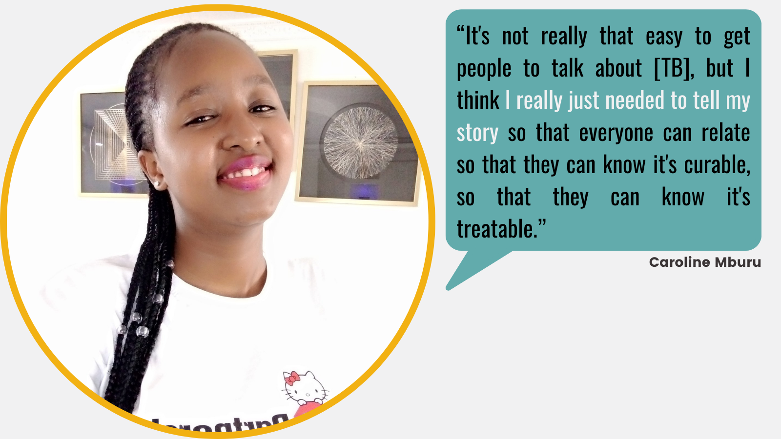 “It's not really that easy to get people to talk about [TB], but I think I really just needed to tell my story so that everyone can relate so that they can know it's curable, so that they can know it's treatable.” - Caroline Mburu,  speech bubble from a circular selfie of Caroline, a black woman with braids smiling